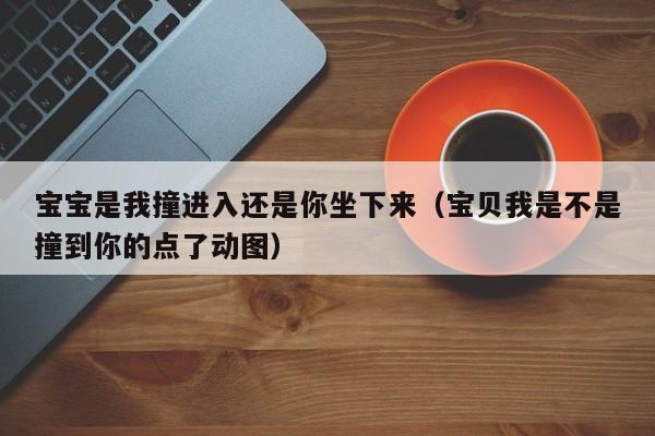 宝宝是我撞进入还是你坐下来(宝贝我是不是撞到你的点了动图)