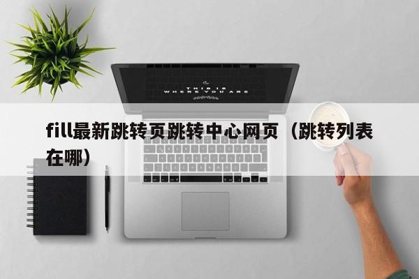 fill最新跳转页跳转中心网页(跳转列表在哪)