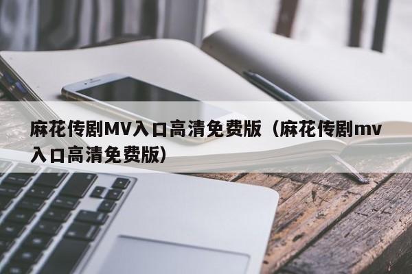 麻花传剧MV入口高清免费版(麻花传剧mv入口高清免费版)
