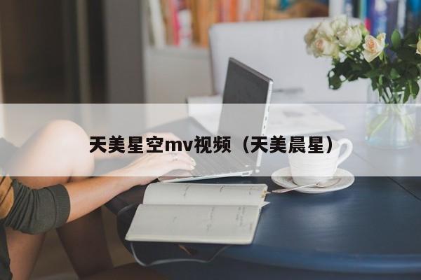 天美星空mv视频(天美晨星)