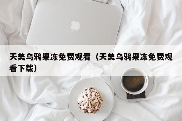 天美乌鸦果冻免费观看(天美乌鸦果冻免费观看下载)