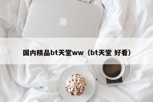 国内精品bt天堂ww(bt天堂 好看)