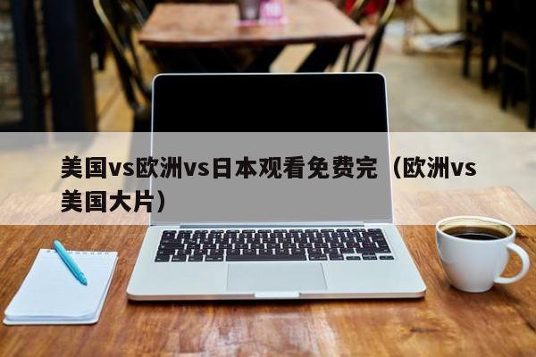 美国vs欧洲vs日本观看免费完(欧洲vs美国大片)