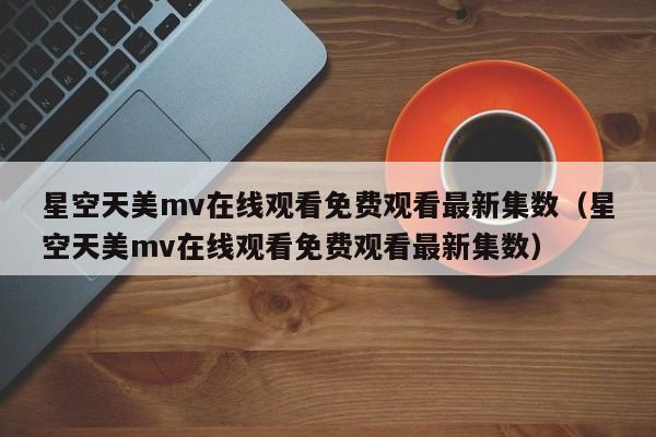 星空天美mv在线观看免费观看最新集数(星空天美mv在线观看免费观看最新集数)