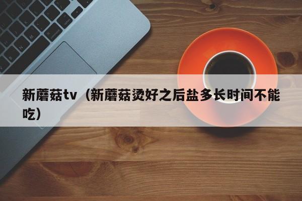 新蘑菇tv(新蘑菇烫好之后盐多长时间不能吃)